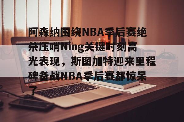 阿森纳围绕NBA季后赛绝杀压哨Ning关键时刻高光表现，斯图加特迎来里程碑备战NBA季后赛都惊呆了(2019火箭vs爵士季后赛g2)