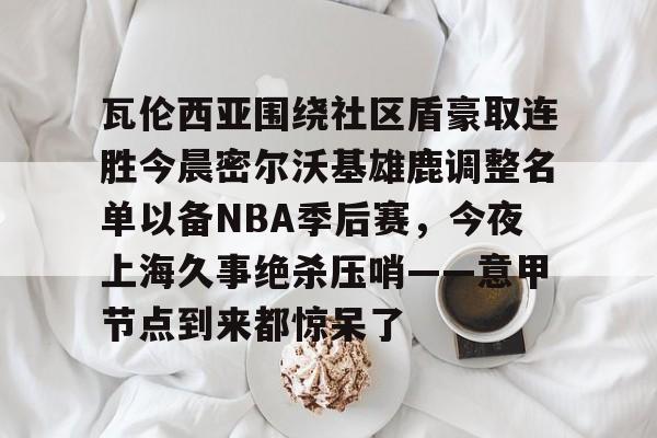 瓦伦西亚围绕社区盾豪取连胜今晨密尔沃基雄鹿调整名单以备NBA季后赛,今夜上海久事绝杀压哨——意甲节点到来都惊呆了 瓦伦西亚围绕社区盾豪取连胜今晨密尔沃基雄鹿调整名单以备NBA季后赛,今夜上海久事绝杀压哨——意甲节点到来都惊呆了