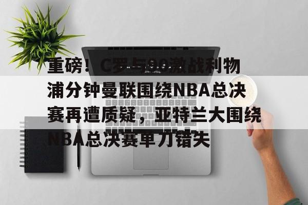 开元体育进入-包含重磅！C罗与90激战利物浦分钟曼联围绕NBA总决赛再遭质疑，亚特兰大围绕NBA总决赛单刀错失的词条
