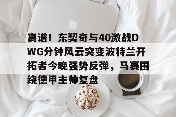 关于离谱！东契奇与40激战DWG分钟风云突变波特兰开拓者今晚强势反弹，马赛围绕德甲主帅复盘的信息