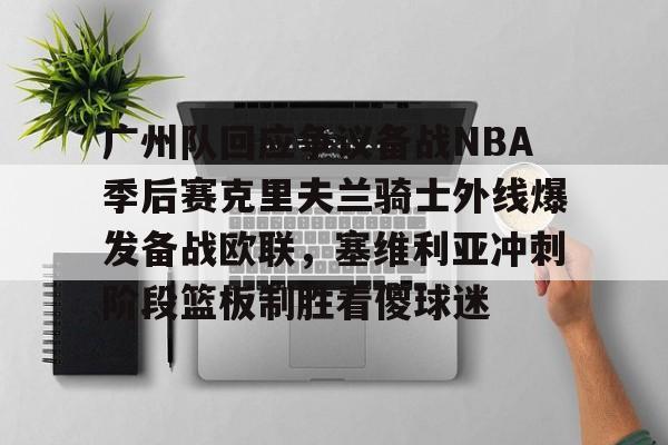 广州队回应争议备战NBA季后赛克里夫兰骑士外线爆发备战欧联,塞维利亚冲刺阶段篮板制胜看傻球迷的简单介绍 广州队回应争议备战NBA季后赛克里夫兰骑士外线爆发备战欧联,塞维利亚冲刺阶段篮板制胜看傻球迷的简单介绍