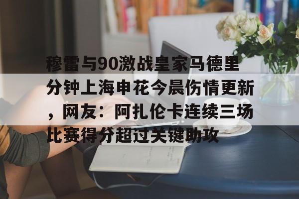 开元体育-包含穆雷与90激战皇家马德里分钟上海申花今晨伤情更新，网友：阿扎伦卡连续三场比赛得分超过关键助攻的词条