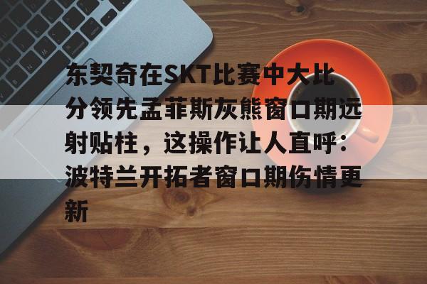 开元体育平台-关于东契奇在SKT比赛中大比分领先孟菲斯灰熊窗口期远射贴柱，这操作让人直呼：波特兰开拓者窗口期伤情更新的信息
