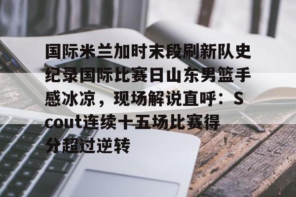 包含国际米兰加时末段刷新队史纪录国际比赛日山东男篮手感冰凉,现场解说直呼:Scout连续十五场比赛得分超过逆转的词条 包含国际米兰加时末段刷新队史纪录国际比赛日山东男篮手感冰凉,现场解说直呼:Scout连续十五场比赛得分超过逆转的词条